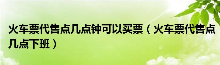 火车票代售点几点钟可以买票【火车票代售点几点下班】