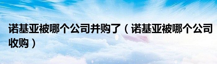 诺基亚被哪个公司并购了【诺基亚被哪个公司收购】