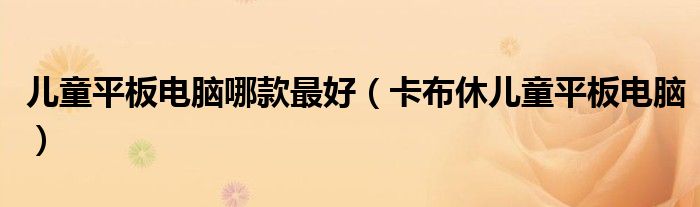 儿童平板电脑哪款最好【卡布休儿童平板电脑】