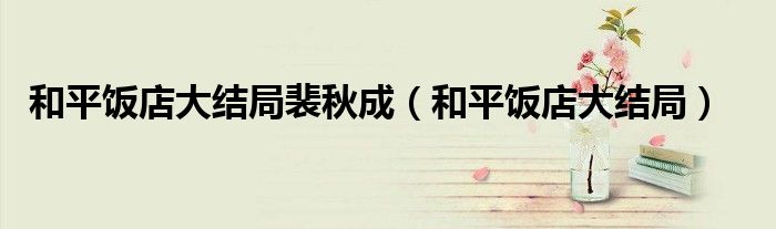 和平饭店大结局裴秋成【和平饭店大结局】