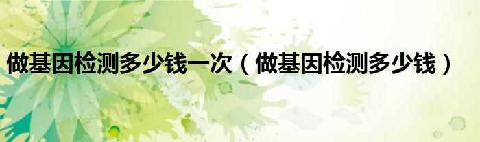 做基因检测多少钱一次【做基因检测多少钱】