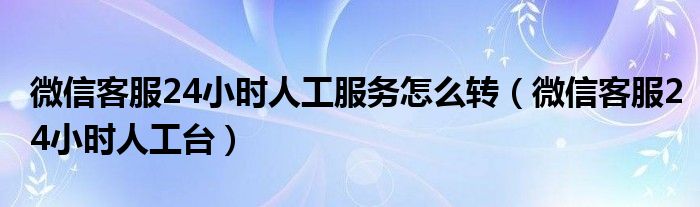 微信客服24小时人工服务怎么转【微信客服24小时人工台】