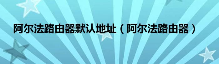 阿尔法路由器默认地址【阿尔法路由器】