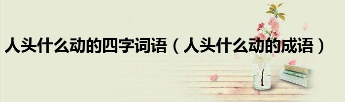 人头什么动的四字词语【人头什么动的成语】