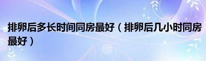 排卵后多长时间同房最好【排卵后几小时同房最好】