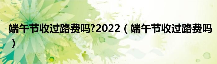 端午节收过路费吗?2022【端午节收过路费吗】