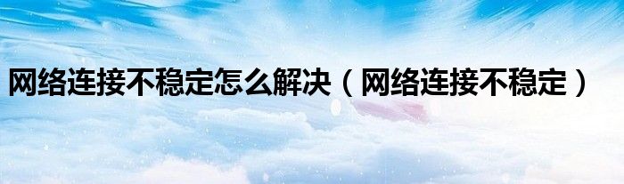 网络连接不稳定怎么解决【网络连接不稳定】