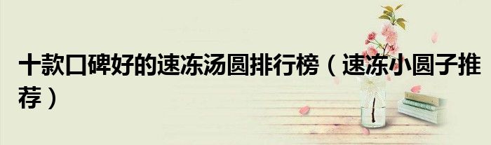 十款口碑好的速冻汤圆排行榜【速冻小圆子推荐】