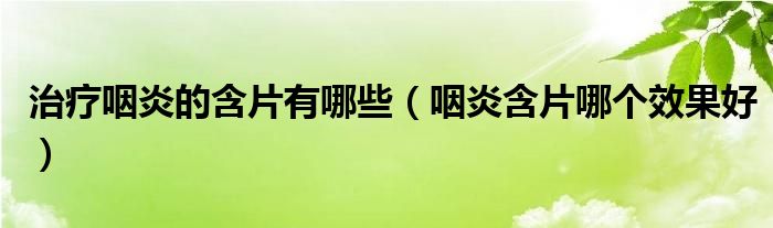 治疗咽炎的含片有哪些【咽炎含片哪个效果好】