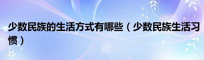 少数民族的生活方式有哪些【少数民族生活习惯】