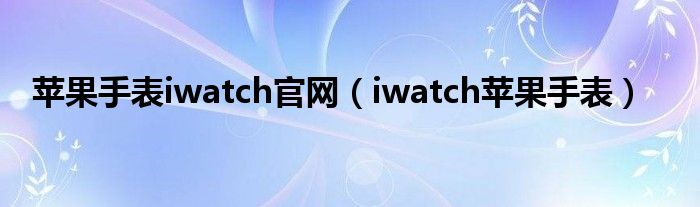 苹果手表iwatch官网【iwatch苹果手表】