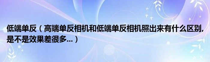 低端单反【高端单反相机和低端单反相机照出来有什么区别,是不是效果差很多...】