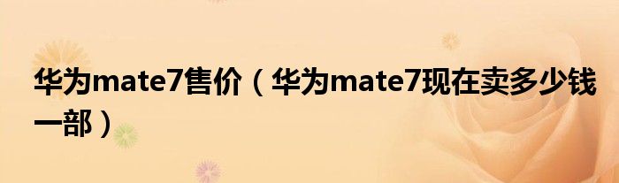 华为mate7售价【华为mate7现在卖多少钱一部】