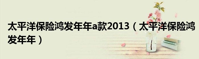 太平洋保险鸿发年年a款2013【太平洋保险鸿发年年】