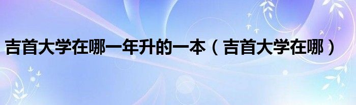 吉首大学在哪一年升的一本【吉首大学在哪】