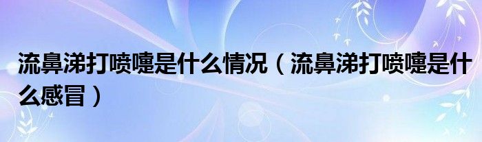 流鼻涕打喷嚏是什么情况【流鼻涕打喷嚏是什么感冒】