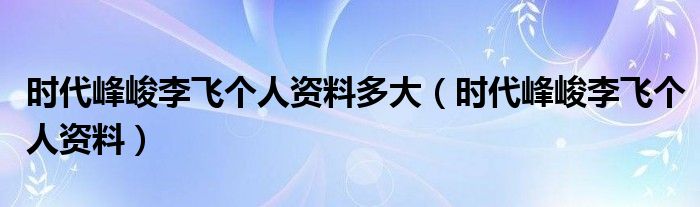 时代峰峻李飞个人资料多大【时代峰峻李飞个人资料】