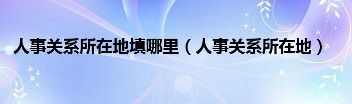 人事关系所在地填哪里【人事关系所在地】