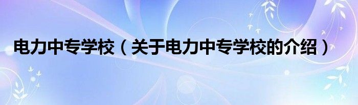 电力中专学校【关于电力中专学校的介绍】