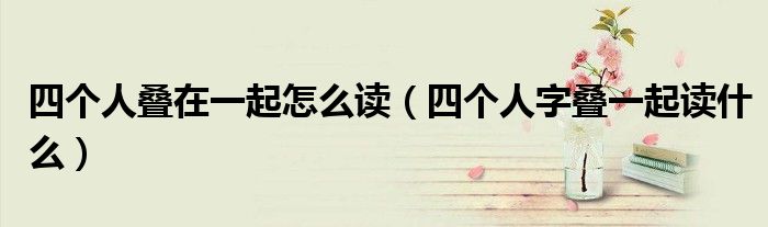 四个人叠在一起怎么读【四个人字叠一起读什么】