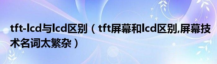 tft-lcd与lcd区别【tft屏幕和lcd区别,屏幕技术名词太繁杂】