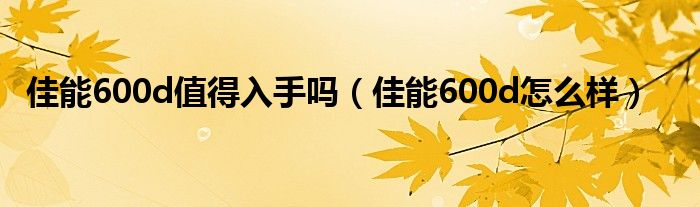 佳能600d值得入手吗【佳能600d怎么样】