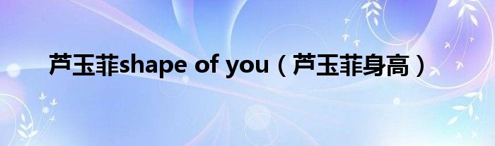 芦玉菲shape of you【芦玉菲身高】