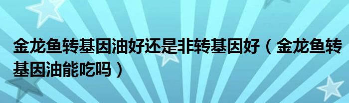 金龙鱼转基因油好还是非转基因好【金龙鱼转基因油能吃吗】