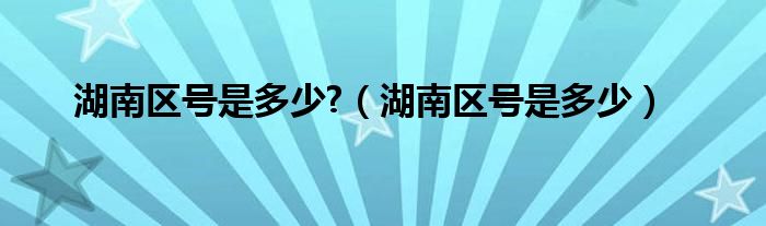 湖南区号是多少?【湖南区号是多少】