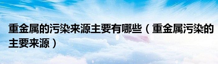 重金属的污染来源主要有哪些【重金属污染的主要来源】