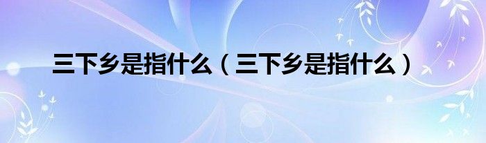 三下乡是指什么【三下乡是指什么】