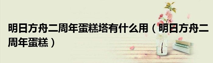 明日方舟二周年蛋糕塔有什么用【明日方舟二周年蛋糕】