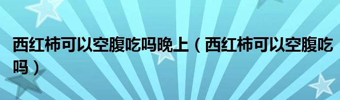 西红柿可以空腹吃吗晚上【西红柿可以空腹吃吗】