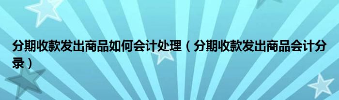 分期收款发出商品如何会计处理【分期收款发出商品会计分录】