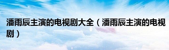 潘雨辰主演的电视剧大全【潘雨辰主演的电视剧】