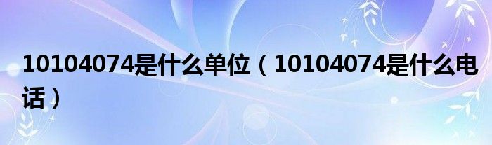 10104074是什么单位【10104074是什么电话】