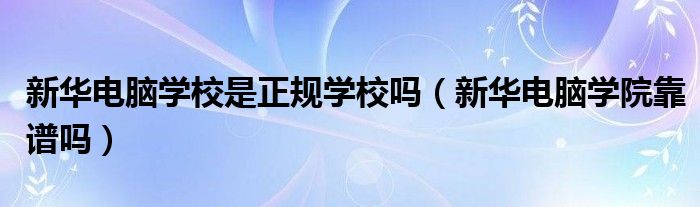 新华电脑学校是正规学校吗【新华电脑学院靠谱吗】