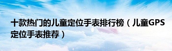 十款热门的儿童定位手表排行榜【儿童GPS定位手表推荐】