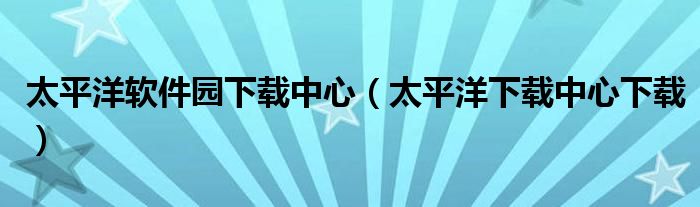 太平洋软件园下载中心【太平洋下载中心下载】