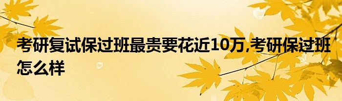 考研复试保过班最贵要花近10万,考研保过班怎么样