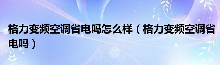 格力变频空调省电吗怎么样【格力变频空调省电吗】