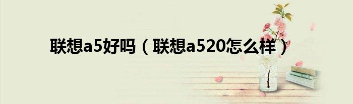 联想a5好吗【联想a520怎么样】