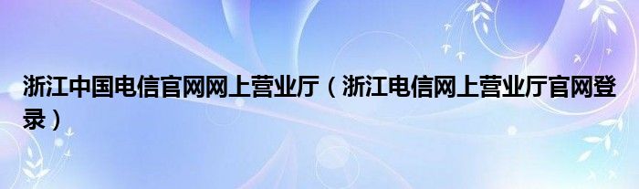 浙江中国电信官网网上营业厅【浙江电信网上营业厅官网登录】