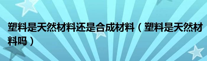 塑料是天然材料还是合成材料【塑料是天然材料吗】