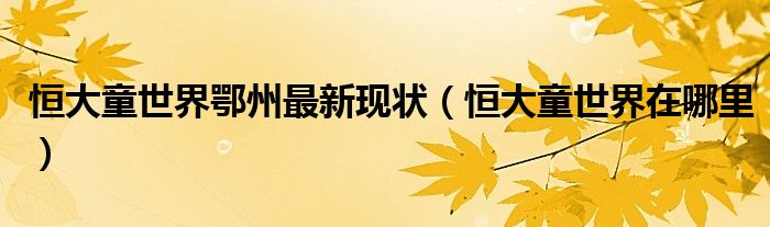 恒大童世界鄂州最新现状【恒大童世界在哪里】