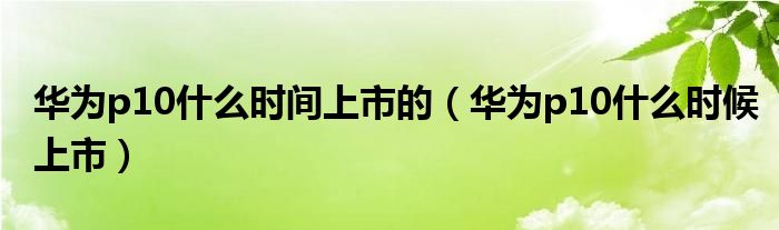 华为p10什么时间上市的【华为p10什么时候上市】