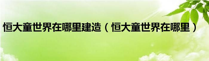 恒大童世界在哪里建造【恒大童世界在哪里】