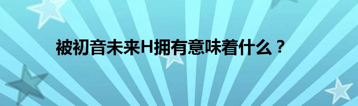 被初音未来H拥有意味着什么？