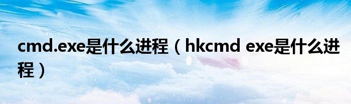 cmd.exe是什么进程【hkcmd exe是什么进程】