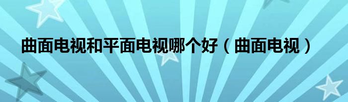 曲面电视和平面电视哪个好【曲面电视】